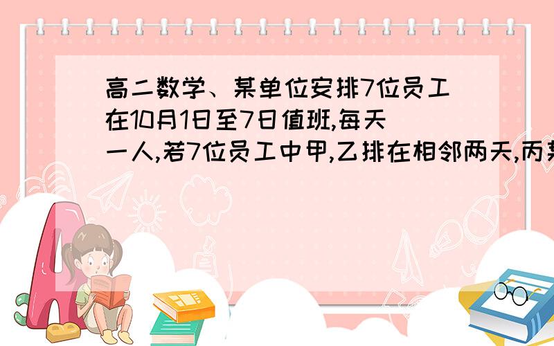 高二数学、某单位安排7位员工在10月1日至7日值班,每天一人,若7位员工中甲,乙排在相邻两天,丙某单位安排7位员工在10月1日至7日值班,每天一人,每人值班一天.若7位员工中甲,乙排在相邻两天,