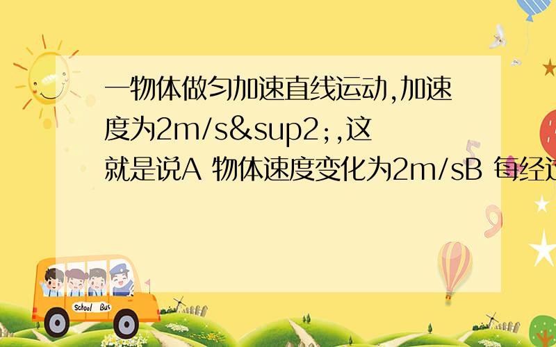 一物体做匀加速直线运动,加速度为2m/s²,这就是说A 物体速度变化为2m/sB 每经过一秒的物体速度增大2m/sC 任意一秒内的末速度为初速度的2倍D 开始运动1s后的任意时刻的瞬时速度比该时刻前