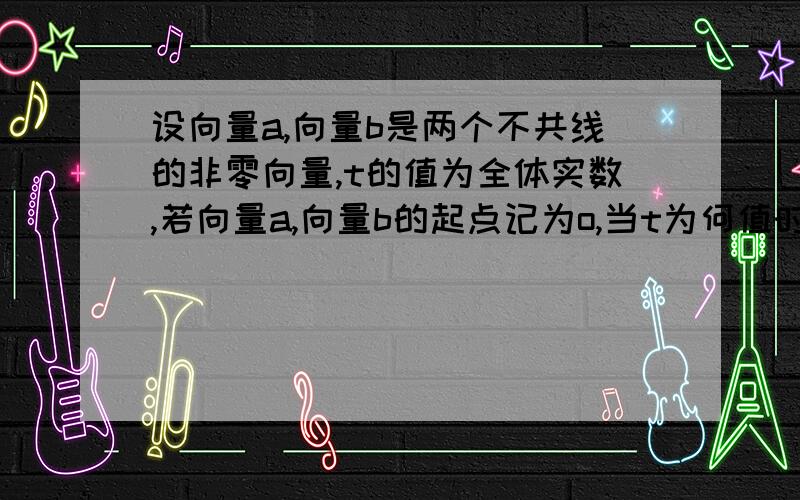 设向量a,向量b是两个不共线的非零向量,t的值为全体实数,若向量a,向量b的起点记为o,当t为何值时,三...设向量a,向量b是两个不共线的非零向量,t的值为全体实数,若向量a,向量b的起点记为o,当t为