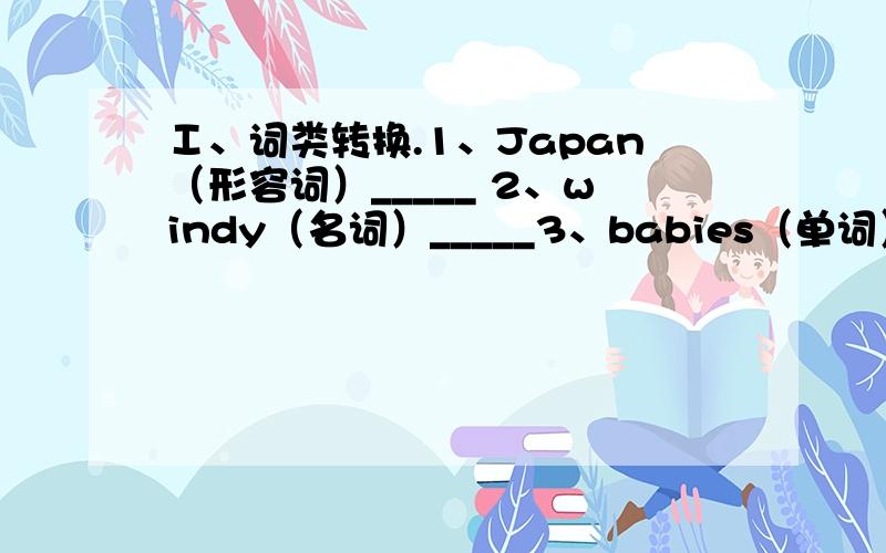 Ⅰ、词类转换.1、Japan（形容词）_____ 2、windy（名词）_____3、babies（单词）_____ 4、have（第三人称单数）_____5、man（复数）_____ 6、desk（近义词）_____7、warm（反义词）_____ 8、we（物主代词）____