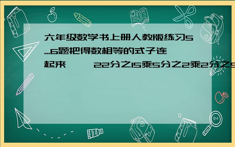 六年级数学书上册人教版练习5...6题把得数相等的式子连起来     22分之15乘5分之2乘2分之5                 5分之一乘（1+2分之1）           3分之1乘3                               11分之6乘4分之5