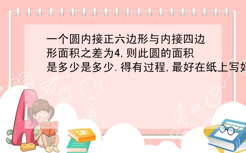 一个圆内接正六边形与内接四边形面积之差为4,则此圆的面积是多少是多少.得有过程,最好在纸上写好再发过来,定给好评