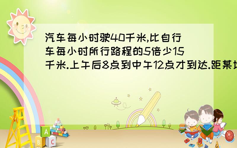 汽车每小时驶40千米,比自行车每小时所行路程的5倍少15千米.上午后8点到中午12点才到达.距某地有多少千米