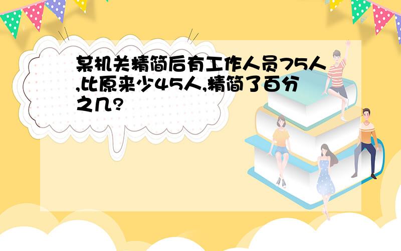 某机关精简后有工作人员75人,比原来少45人,精简了百分之几?