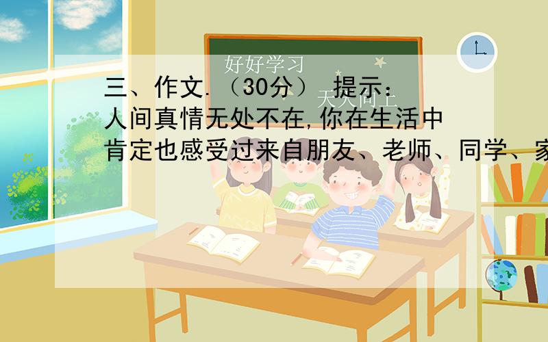 三、作文.（30分） 提示：人间真情无处不在,你在生活中肯定也感受过来自朋友、老师、同学、家长,甚至陌生人的情谊,也许只有短短的一瞬,却让你久久难忘.请你选择一件事情写下来,做到内