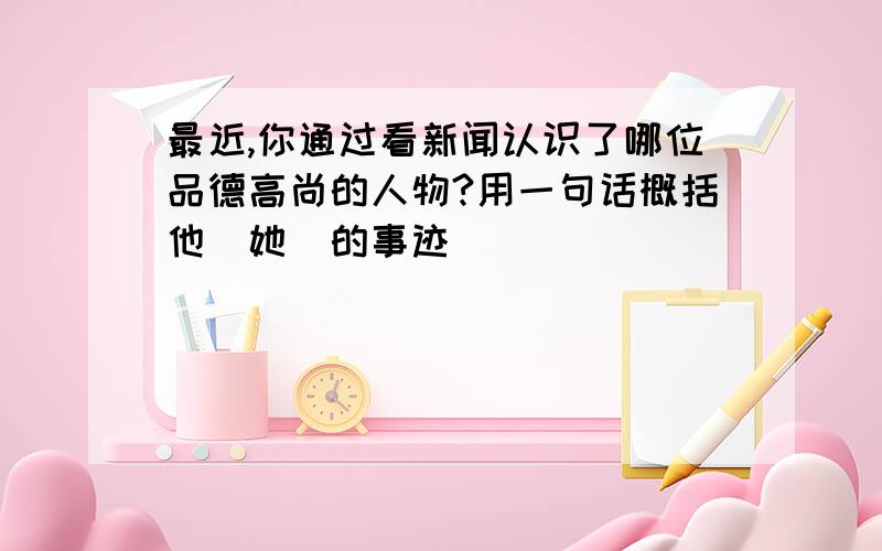 最近,你通过看新闻认识了哪位品德高尚的人物?用一句话概括他(她）的事迹