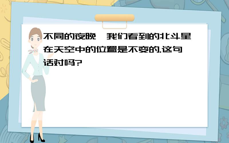 不同的夜晚,我们看到的北斗星在天空中的位置是不变的.这句话对吗?