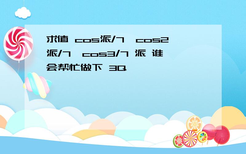 求值 cos派/7*cos2派/7*cos3/7 派 谁会帮忙做下 3Q