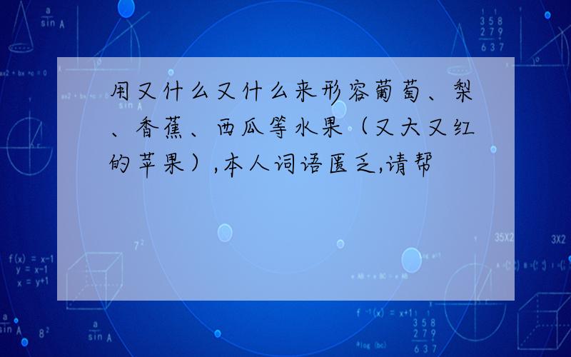 用又什么又什么来形容葡萄、梨、香蕉、西瓜等水果（又大又红的苹果）,本人词语匮乏,请帮