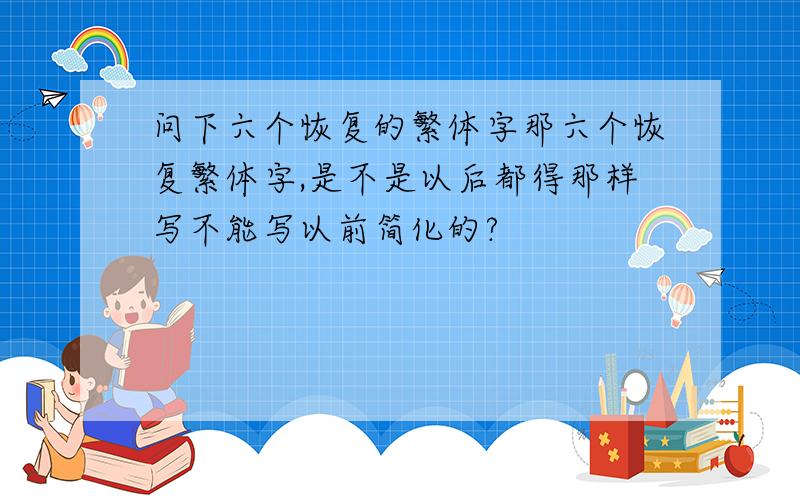 问下六个恢复的繁体字那六个恢复繁体字,是不是以后都得那样写不能写以前简化的?