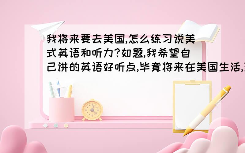 我将来要去美国,怎么练习说美式英语和听力?如题,我希望自己讲的英语好听点,毕竟将来在美国生活,现在大家学的都是英语,我想知道如何让自己讲一口流利的美语并且听得懂.好的话我加分.