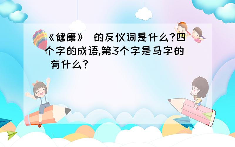 《健康》 的反仪词是什么?四个字的成语,第3个字是马字的 有什么?