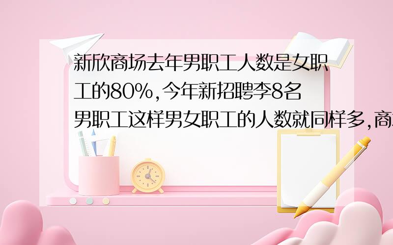 新欣商场去年男职工人数是女职工的80%,今年新招聘李8名男职工这样男女职工的人数就同样多,商场去年男.女职工各有多少名