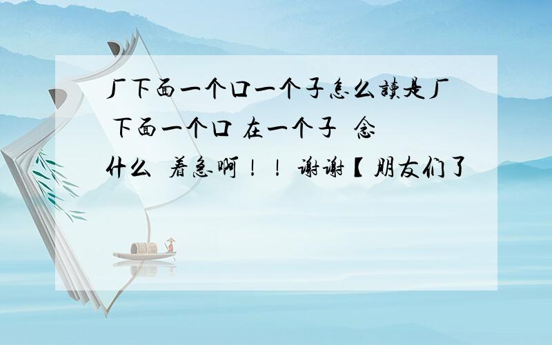 厂下面一个口一个子怎么读是厂 下面一个口 在一个子  念什么  着急啊！！ 谢谢【朋友们了