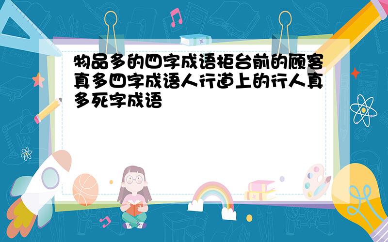 物品多的四字成语柜台前的顾客真多四字成语人行道上的行人真多死字成语