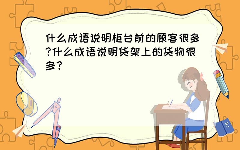 什么成语说明柜台前的顾客很多?什么成语说明货架上的货物很多?