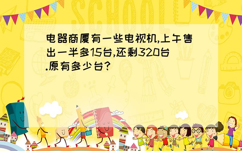 电器商厦有一些电视机,上午售出一半多15台,还剩320台.原有多少台?