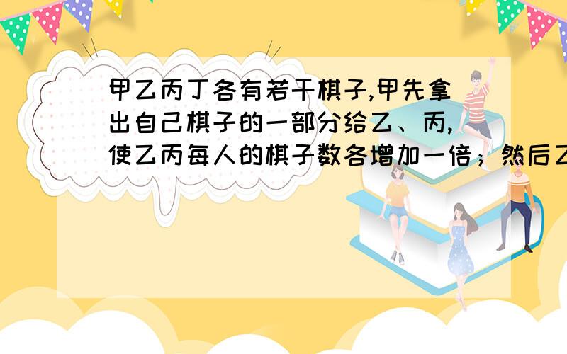 甲乙丙丁各有若干棋子,甲先拿出自己棋子的一部分给乙、丙,使乙丙每人的棋子数各增加一倍；然后乙也把自己棋子的一部分以同样方式分给丙、丁，丙也把自己棋子的一部分以同样方式分