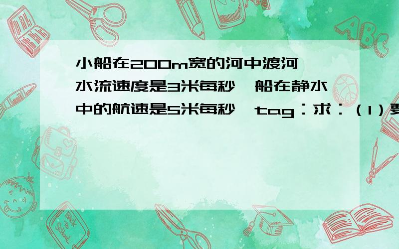 小船在200m宽的河中渡河,水流速度是3米每秒,船在静水中的航速是5米每秒,tag：求：（1）要想在最短时间内过河,应如何行驶?它将在何时、何处到达对岸?（2）要想过和航程最短,应如何行驶?耗