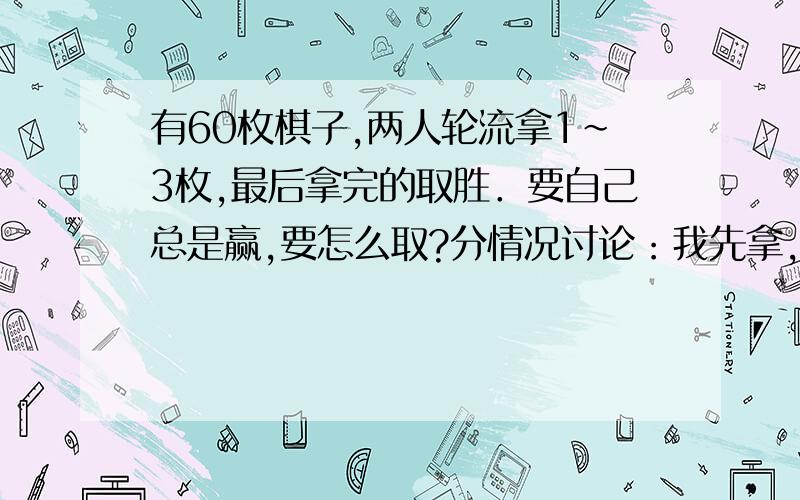 有60枚棋子,两人轮流拿1～3枚,最后拿完的取胜．要自己总是赢,要怎么取?分情况讨论：我先拿,怎么拿；对方先拿,又怎么拿