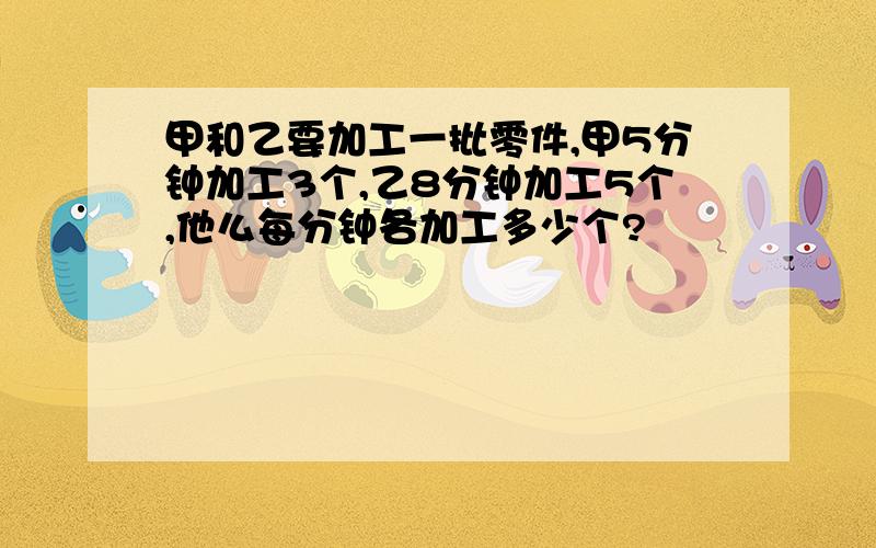 甲和乙要加工一批零件,甲5分钟加工3个,乙8分钟加工5个,他么每分钟各加工多少个?