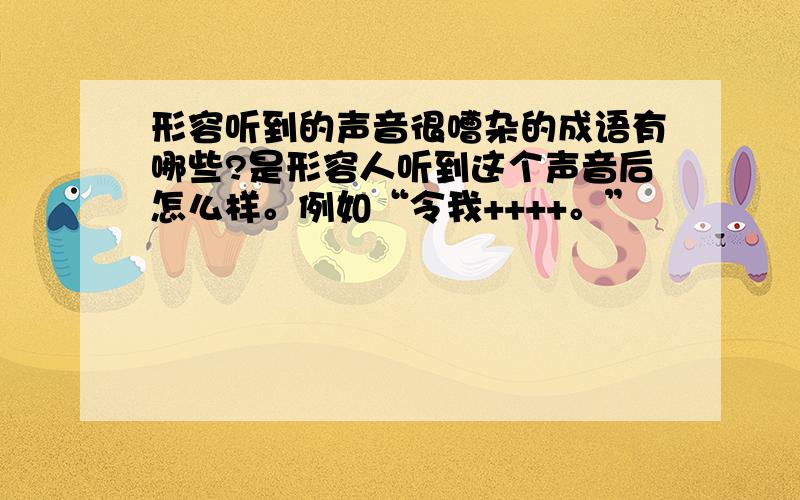 形容听到的声音很嘈杂的成语有哪些?是形容人听到这个声音后怎么样。例如“令我++++。”