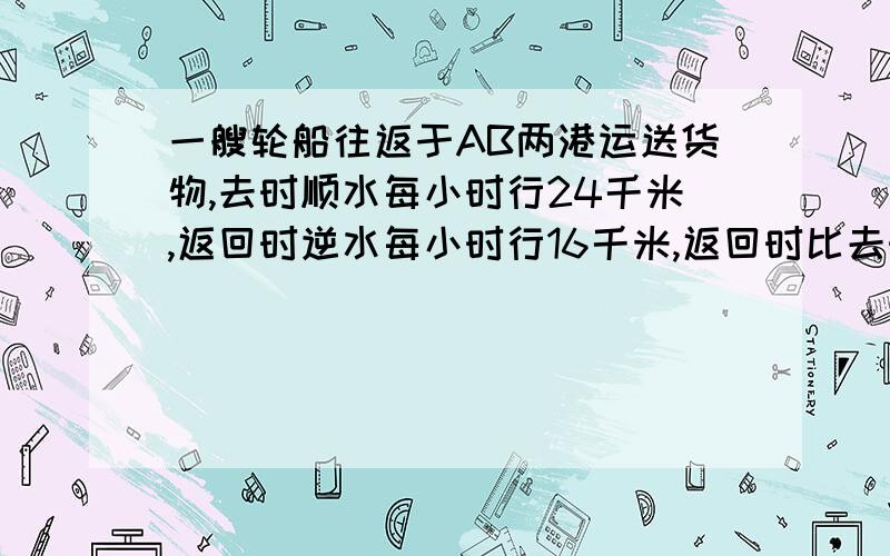 一艘轮船往返于AB两港运送货物,去时顺水每小时行24千米,返回时逆水每小时行16千米,返回时比去时多用4小时,求AB两港间的距离?