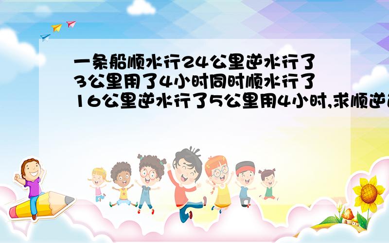 一条船顺水行24公里逆水行了3公里用了4小时同时顺水行了16公里逆水行了5公里用4小时,求顺逆速度.急