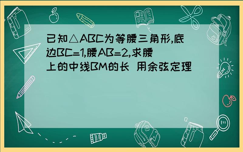 已知△ABC为等腰三角形,底边BC=1,腰AB=2,求腰上的中线BM的长 用余弦定理