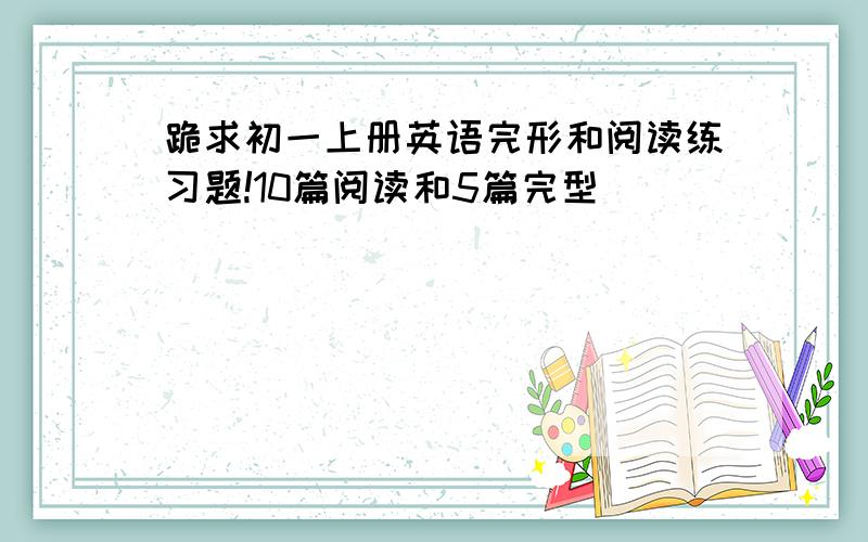 跪求初一上册英语完形和阅读练习题!10篇阅读和5篇完型