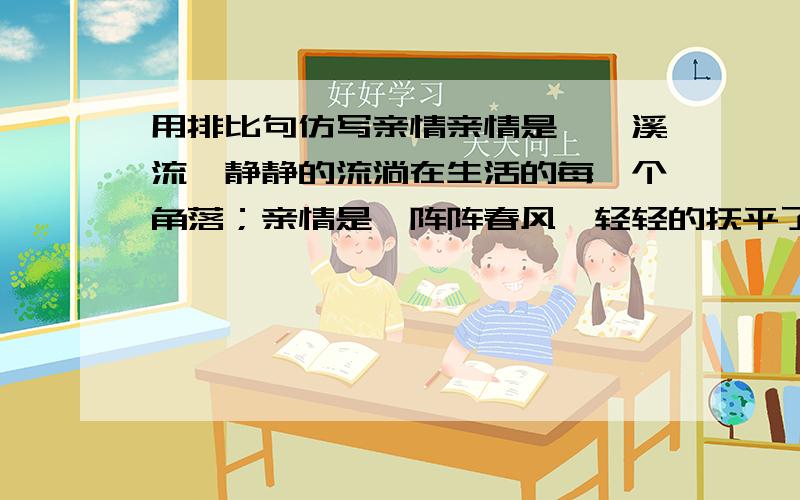 用排比句仿写亲情亲情是涓涓溪流,静静的流淌在生活的每一个角落；亲情是一阵阵春风,轻轻的抚平了心中的每一个皱褶； （再往下仿写两句）