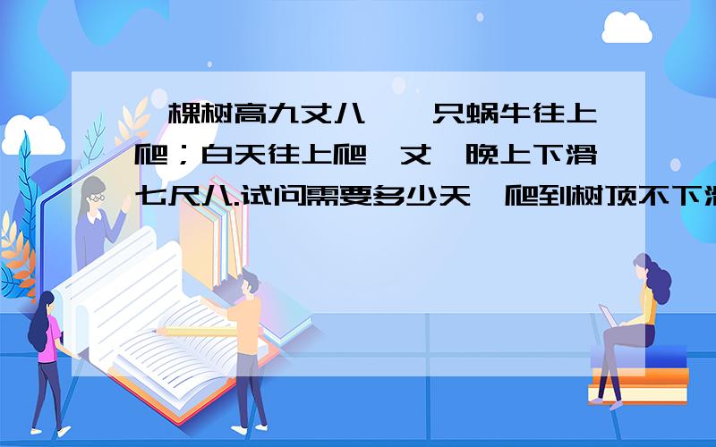 一棵树高九丈八,一只蜗牛往上爬；白天往上爬一丈,晚上下滑七尺八.试问需要多少天,爬到树顶不下滑.请列出方程,并写出答案,