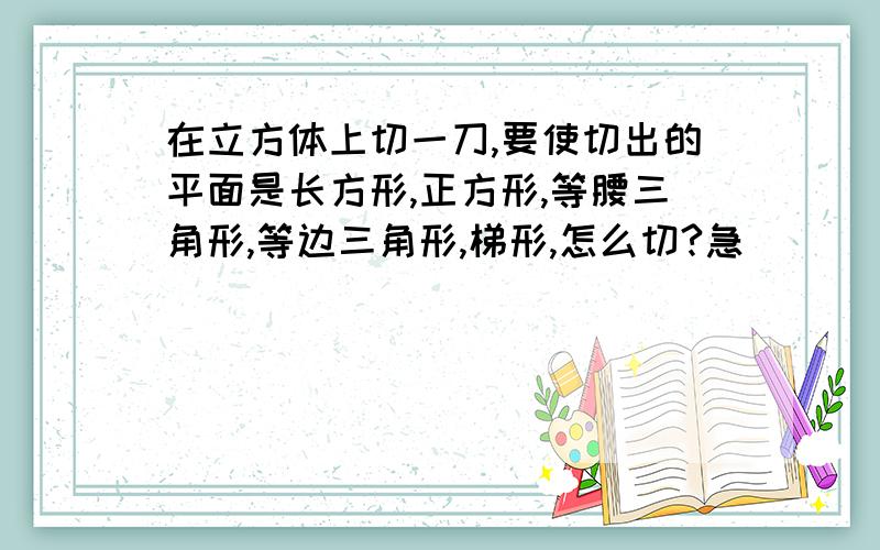 在立方体上切一刀,要使切出的平面是长方形,正方形,等腰三角形,等边三角形,梯形,怎么切?急