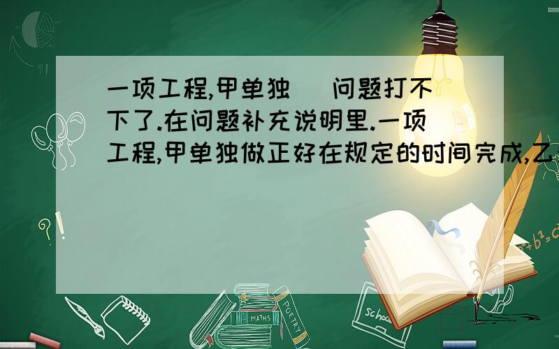 一项工程,甲单独 (问题打不下了.在问题补充说明里.一项工程,甲单独做正好在规定的时间完成,乙单独做则要比规定的时间拖延6天才能完成,现在由甲乙两人合作4天后,剩下的工程由乙单独做,