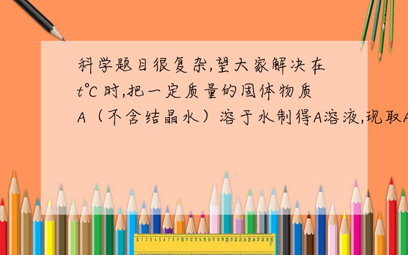 科学题目很复杂,望大家解决在t℃时,把一定质量的固体物质A（不含结晶水）溶于水制得A溶液,现取A溶液M克,并将它分成两等份.一份加原固体物质A,达饱和时,所加A的质量恰好为此份溶液质量