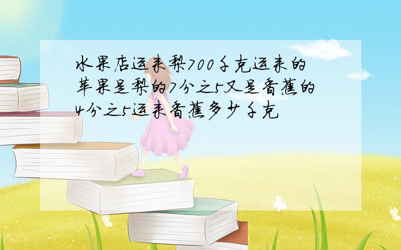 水果店运来梨700千克运来的苹果是梨的7分之5又是香蕉的4分之5运来香蕉多少千克