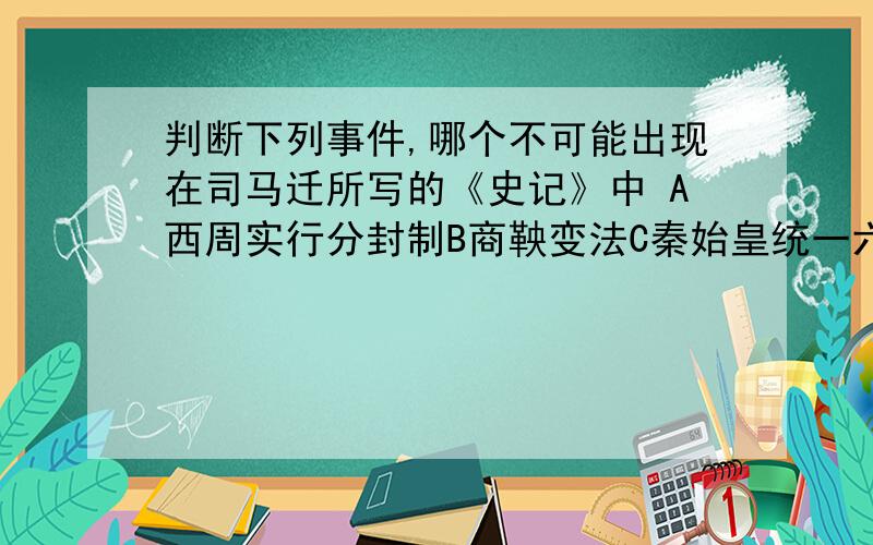 判断下列事件,哪个不可能出现在司马迁所写的《史记》中 A西周实行分封制B商鞅变法C秦始皇统一六国D三国鼎