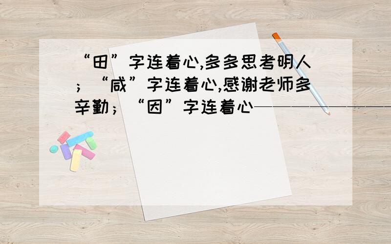 “田”字连着心,多多思考明人；“咸”字连着心,感谢老师多辛勤；“因”字连着心——————————.“田”字连着心,多多思考明人；“咸”字连着心,感谢老师多辛勤；“因”字连着