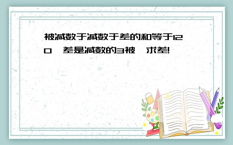 被减数于减数于差的和等于120,差是减数的3被,求差!