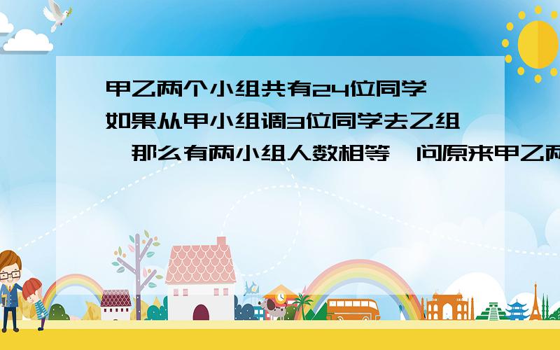 甲乙两个小组共有24位同学,如果从甲小组调3位同学去乙组,那么有两小组人数相等,问原来甲乙两个小组各有多少个