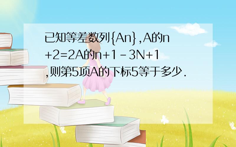 已知等差数列{An},A的n+2=2A的n+1－3N+1,则第5项A的下标5等于多少.