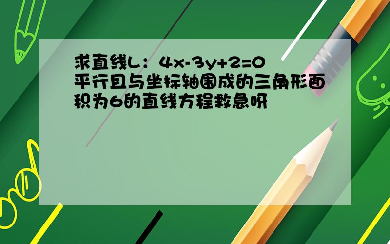 求直线L：4x-3y+2=0平行且与坐标轴围成的三角形面积为6的直线方程救急呀