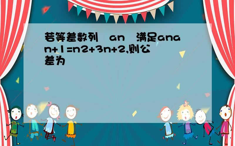 若等差数列﹛an﹜满足anan+1=n2+3n+2,则公差为