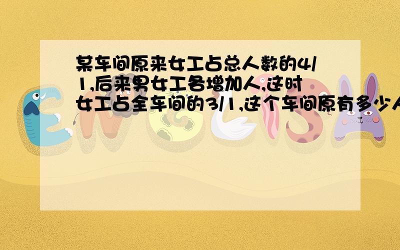 某车间原来女工占总人数的4/1,后来男女工各增加人,这时女工占全车间的3/1,这个车间原有多少人?急