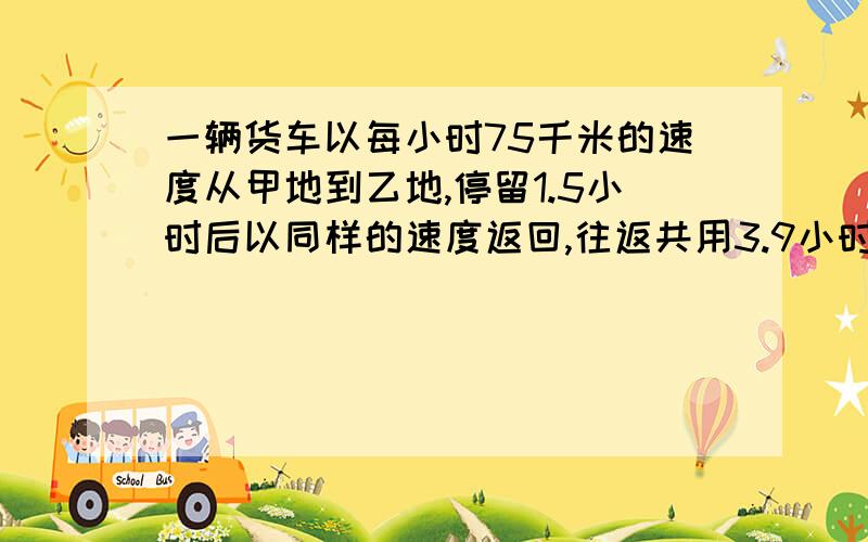 一辆货车以每小时75千米的速度从甲地到乙地,停留1.5小时后以同样的速度返回,往返共用3.9小时,甲乙两地的路程是多少千米?要有算式