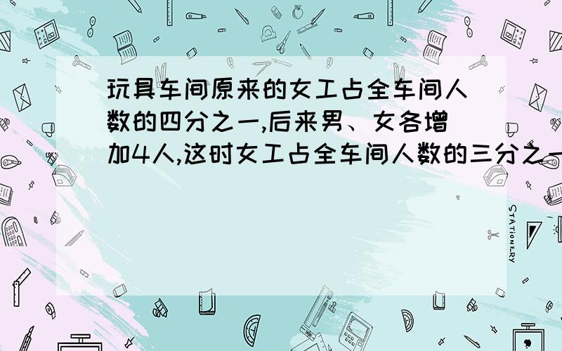 玩具车间原来的女工占全车间人数的四分之一,后来男、女各增加4人,这时女工占全车间人数的三分之一,这个 车间原有多少人?(算数法）