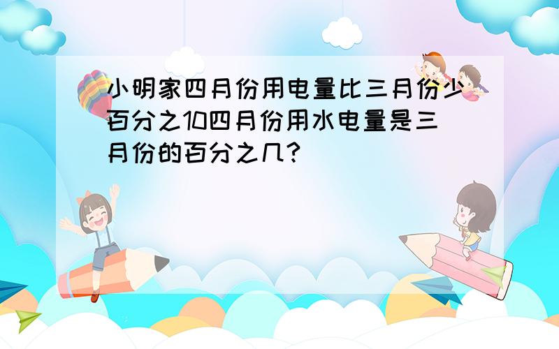 小明家四月份用电量比三月份少百分之10四月份用水电量是三月份的百分之几?