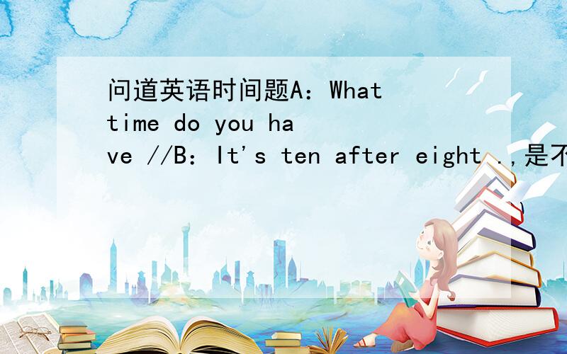 问道英语时间题A：What time do you have //B：It's ten after eight .,是不是8：10?