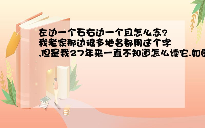 左边一个石右边一个且怎么念?我老家那边很多地名都用这个字,但是我27年来一直不知道怎么读它.如图