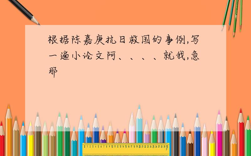 根据陈嘉庚抗日救国的事例,写一遍小论文阿、、、、就我,急那